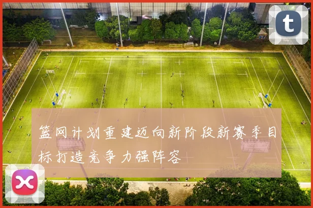 篮网计划重建迈向新阶段新赛季目标打造竞争力强阵容