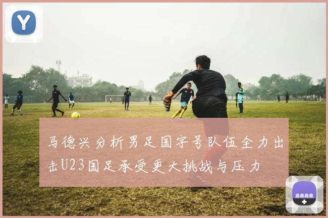 马德兴分析男足国字号队伍全力出击U23国足承受更大挑战与压力