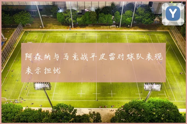 阿森纳与马竞战平皮雷对球队表现表示担忧