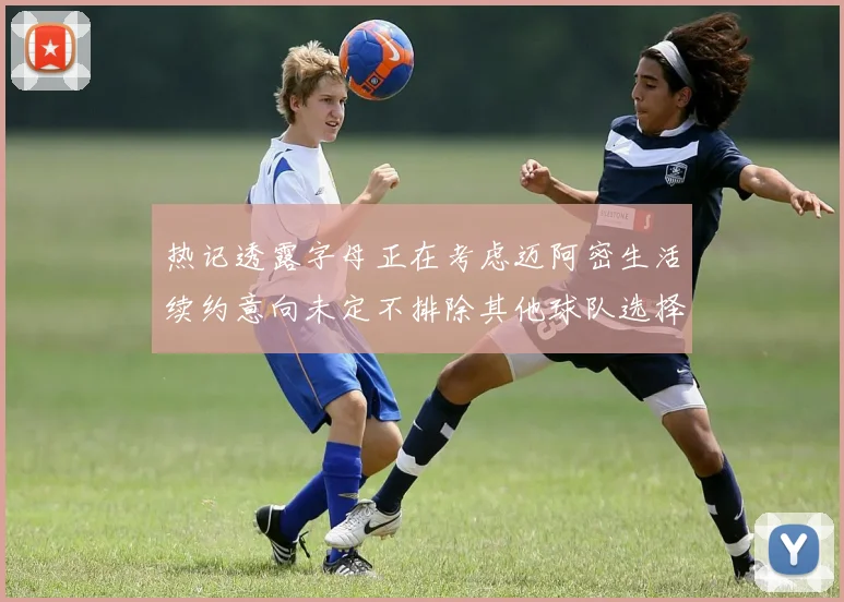 热记透露字母正在考虑迈阿密生活续约意向未定不排除其他球队选择