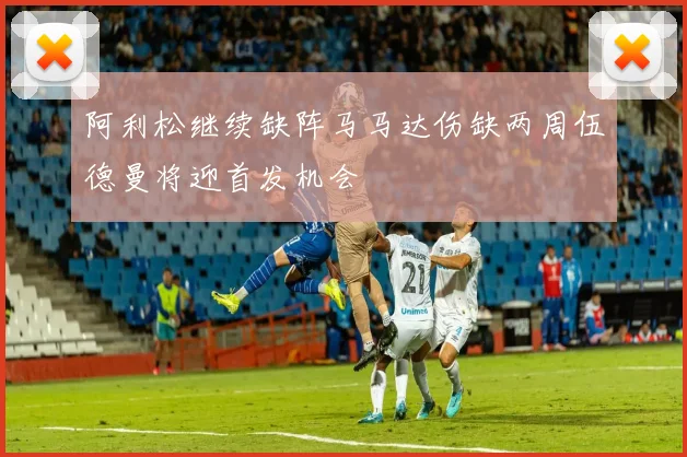 阿利松继续缺阵马马达伤缺两周伍德曼将迎首发机会