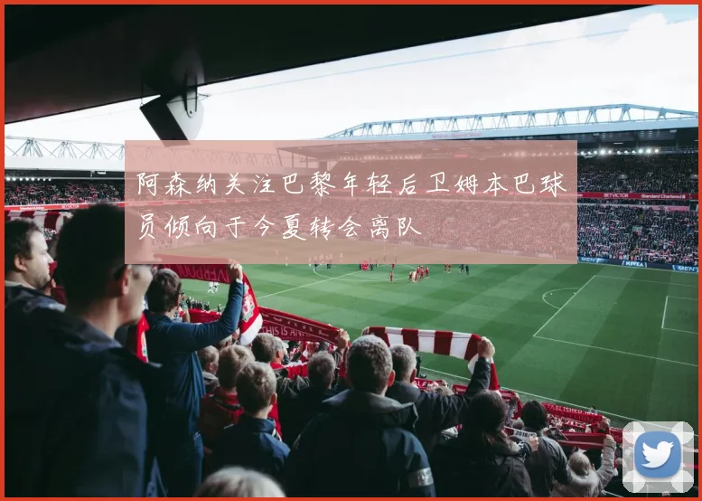 阿森纳关注巴黎年轻后卫姆本巴球员倾向于今夏转会离队