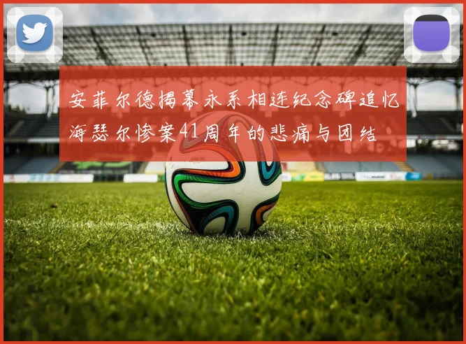 安菲尔德揭幕永系相连纪念碑追忆海瑟尔惨案41周年的悲痛与团结