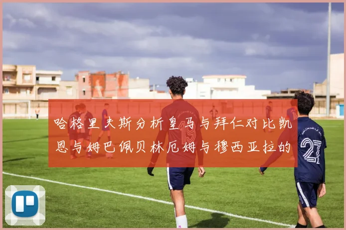 哈格里夫斯分析皇马与拜仁对比凯恩与姆巴佩贝林厄姆与穆西亚拉的实力差异