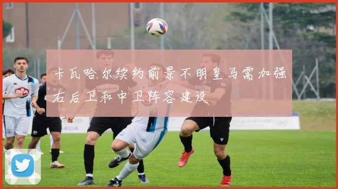 卡瓦哈尔续约前景不明皇马需加强右后卫和中卫阵容建设
