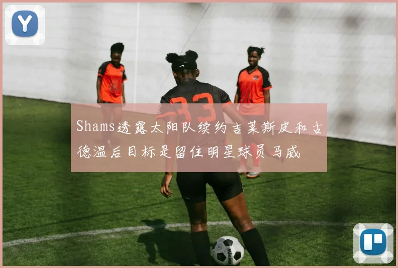 Shams透露太阳队续约吉莱斯皮和古德温后目标是留住明星球员马威