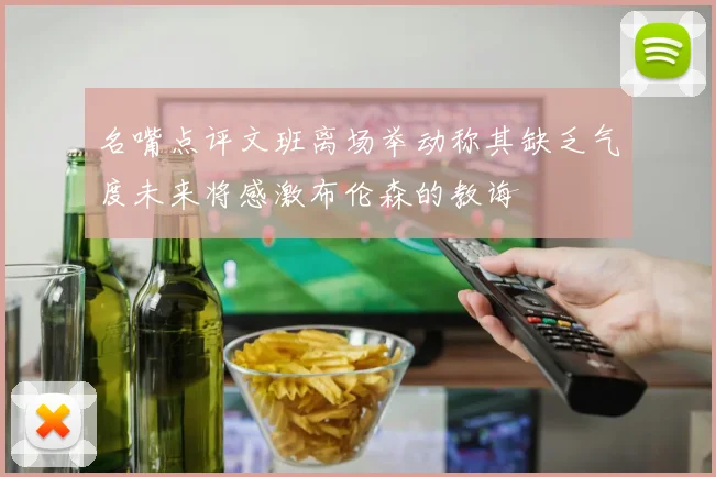名嘴点评文班离场举动称其缺乏气度未来将感激布伦森的教诲