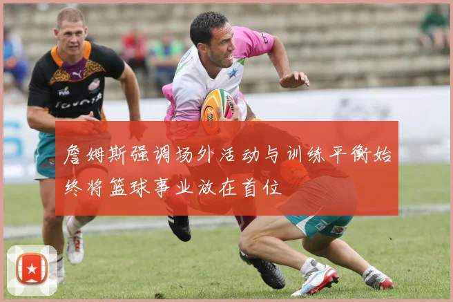 詹姆斯强调场外活动与训练平衡始终将篮球事业放在首位