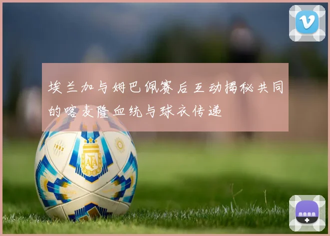 埃兰加与姆巴佩赛后互动揭秘共同的喀麦隆血统与球衣传递
