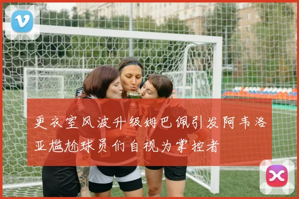 更衣室风波升级姆巴佩引发阿韦洛亚尴尬球员们自视为掌控者