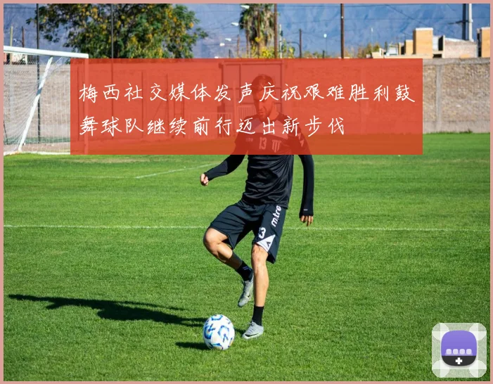 梅西社交媒体发声庆祝艰难胜利鼓舞球队继续前行迈出新步伐