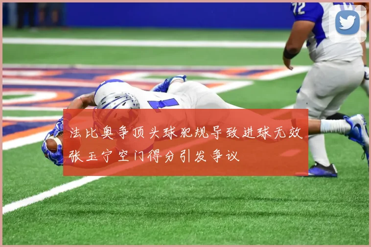 法比奥争顶头球犯规导致进球无效张玉宁空门得分引发争议