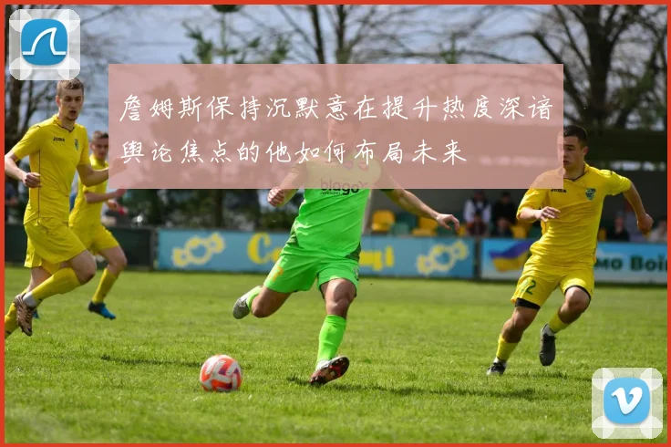 詹姆斯保持沉默意在提升热度深谙舆论焦点的他如何布局未来