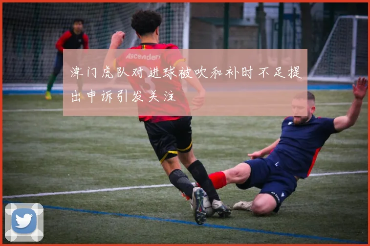 津门虎队对进球被吹和补时不足提出申诉引发关注