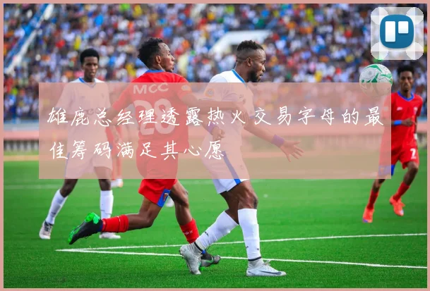 雄鹿总经理透露热火交易字母的最佳筹码满足其心愿