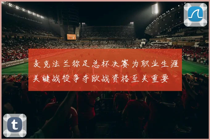 麦克法兰称足总杯决赛为职业生涯关键战役争夺欧战资格至关重要