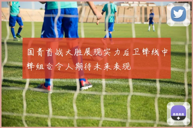 国青首战大胜展现实力后卫锋线中锋组合令人期待未来表现
