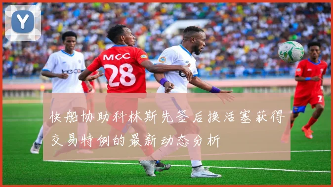 快船协助科林斯先签后换活塞获得交易特例的最新动态分析